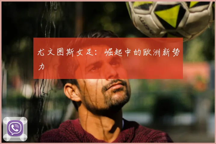 尤文图斯女足:崛起中的欧洲新势力