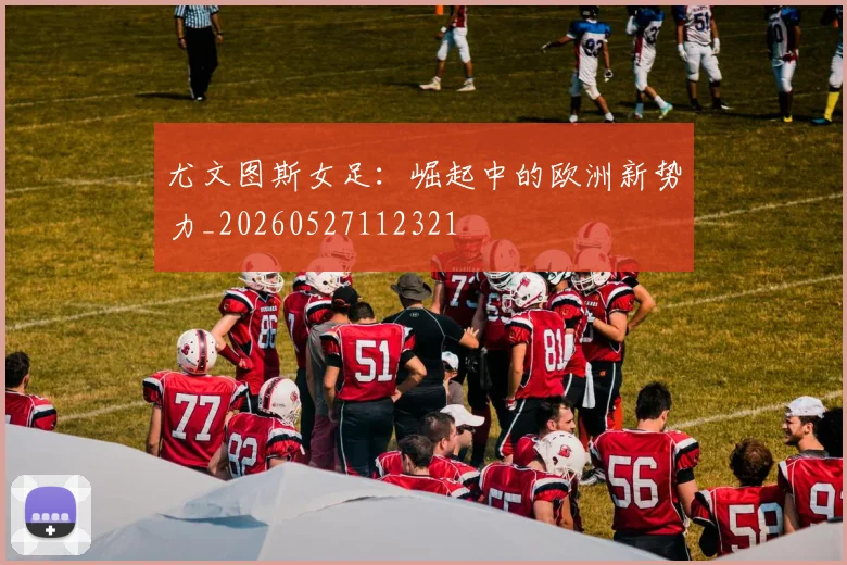 尤文图斯女足：崛起中的欧洲新势力_20260527112321
