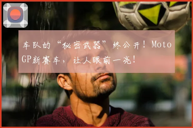 车队的“秘密武器”终公开!MotoGP新赛车,让人眼前一亮!