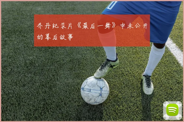 乔丹纪录片《最后一舞》中未公开的幕后故事